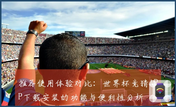 推荐使用体验对比：世界杯竞猜APP下载安装的功能与便利性分析