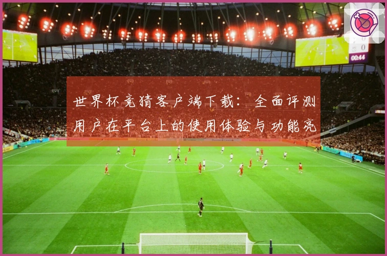 世界杯竞猜客户端下载：全面评测用户在平台上的使用体验与功能亮点